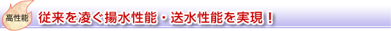 高性能：従来を凌ぐ揚水性能・送水性能を実現！