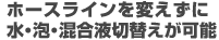 ホースラインを変えずに水・泡・混合液切替が可能