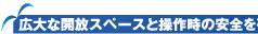 広大な開放スペースと操作時の安全を確保