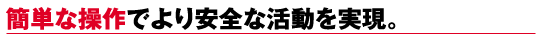簡単な操作でより安全な活動を実現。