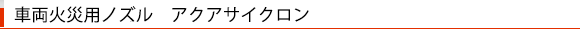 車両火災用ノズル　アクアサイクロン
